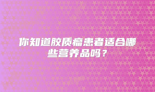 你知道胶质瘤患者适合哪些营养品吗？