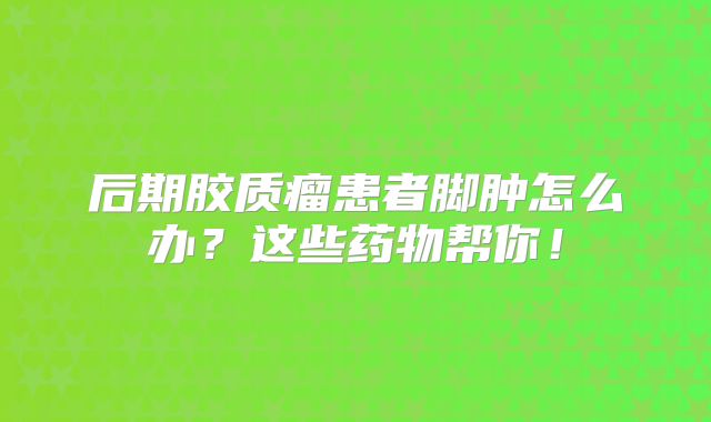 后期胶质瘤患者脚肿怎么办？这些药物帮你！
