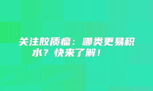 关注胶质瘤：哪类更易积水？快来了解！  