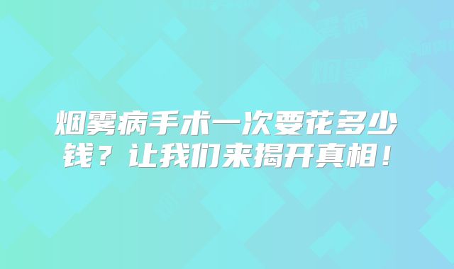 烟雾病手术一次要花多少钱？让我们来揭开真相！