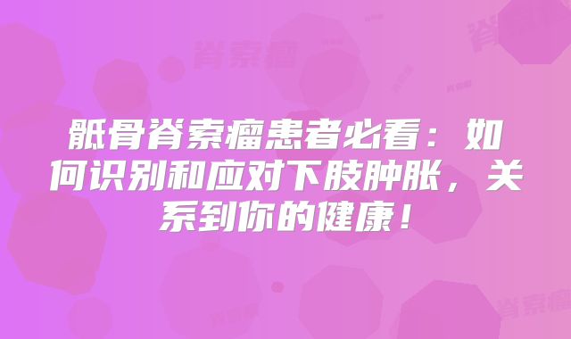 骶骨脊索瘤患者必看：如何识别和应对下肢肿胀，关系到你的健康！
