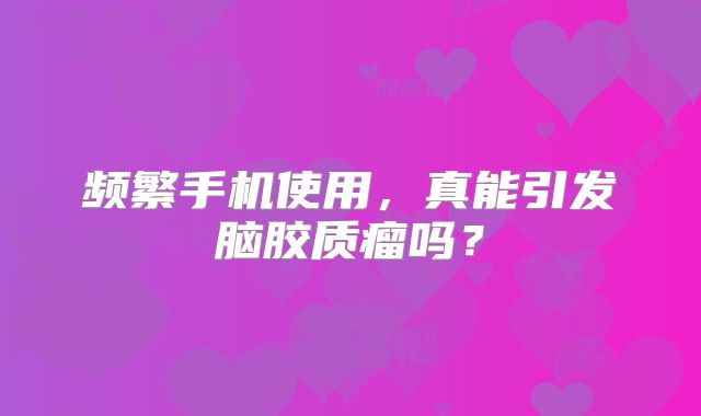 频繁手机使用，真能引发脑胶质瘤吗？