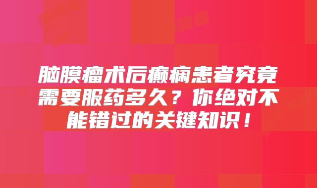 脑膜瘤术后癫痫患者究竟需要服药多久？你绝对不能错过的关键知识！