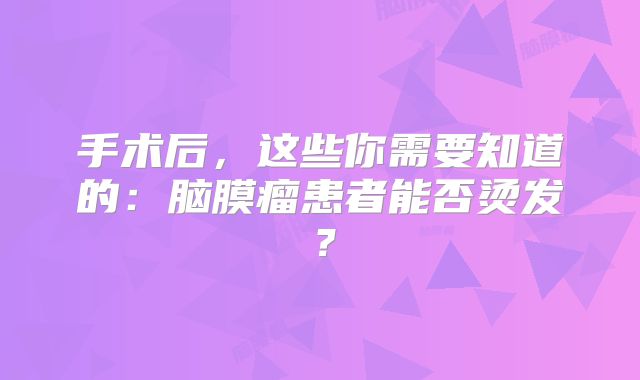 手术后，这些你需要知道的：脑膜瘤患者能否烫发？