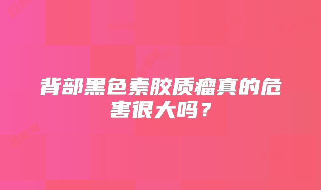 背部黑色素胶质瘤真的危害很大吗？