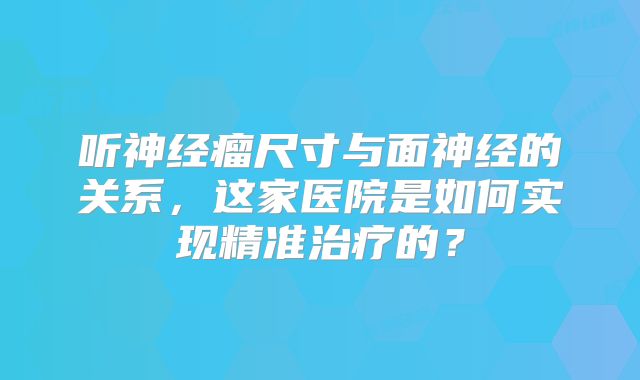 听神经瘤尺寸与面神经的关系，这家医院是如何实现精准治疗的？