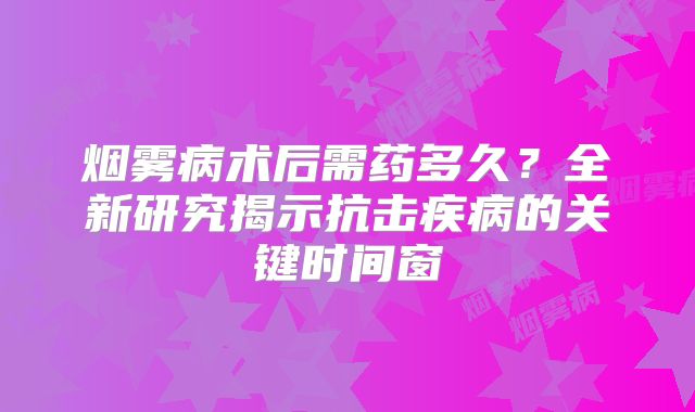 烟雾病术后需药多久？全新研究揭示抗击疾病的关键时间窗