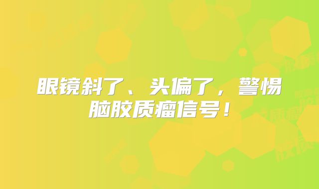 眼镜斜了、头偏了，警惕脑胶质瘤信号！