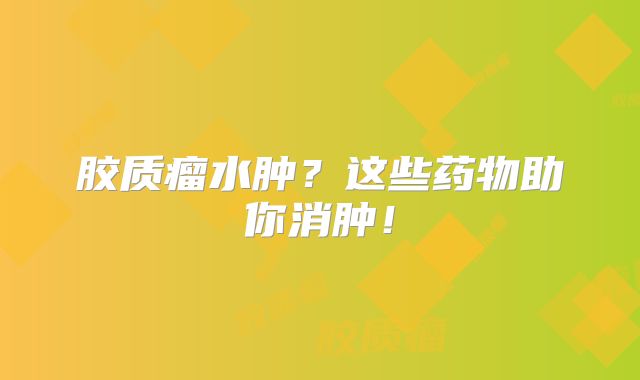 胶质瘤水肿？这些药物助你消肿！