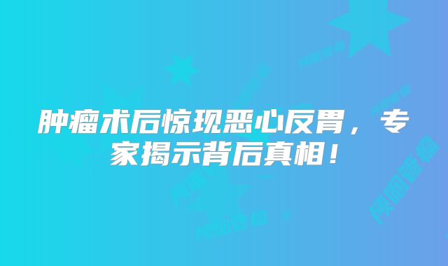 肿瘤术后惊现恶心反胃，专家揭示背后真相！