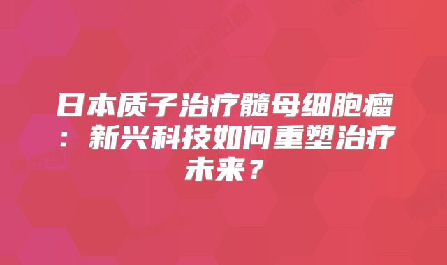 日本质子治疗髓母细胞瘤：新兴科技如何重塑治疗未来？