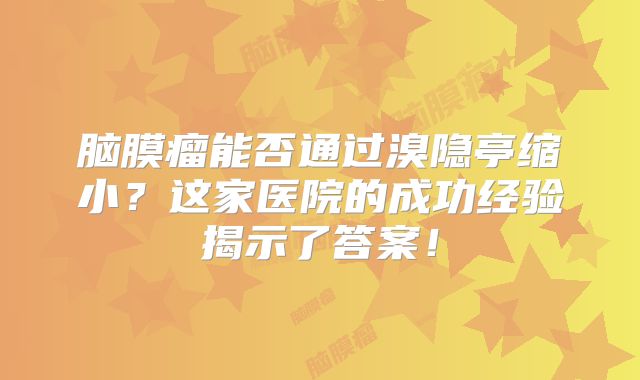 脑膜瘤能否通过溴隐亭缩小？这家医院的成功经验揭示了答案！