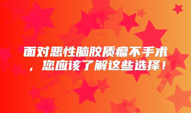 面对恶性脑胶质瘤不手术，您应该了解这些选择！