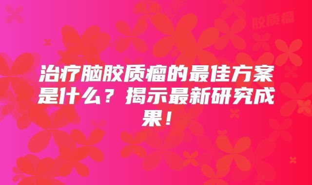治疗脑胶质瘤的最佳方案是什么？揭示最新研究成果！