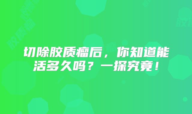 切除胶质瘤后，你知道能活多久吗？一探究竟！