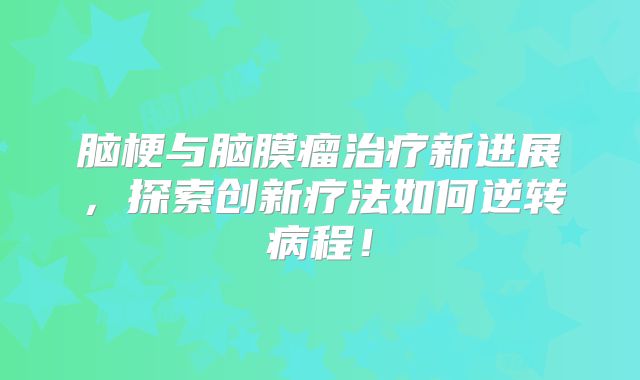 脑梗与脑膜瘤治疗新进展，探索创新疗法如何逆转病程！