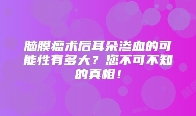 脑膜瘤术后耳朵渗血的可能性有多大？您不可不知的真相！