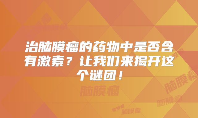 治脑膜瘤的药物中是否含有激素？让我们来揭开这个谜团！