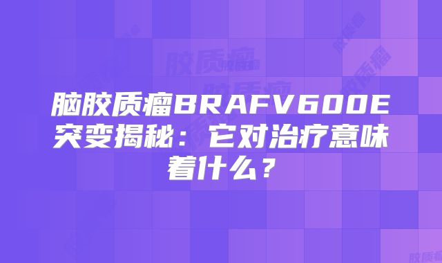 脑胶质瘤BRAFV600E突变揭秘：它对治疗意味着什么？