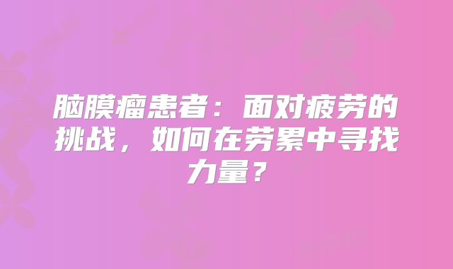 脑膜瘤患者：面对疲劳的挑战，如何在劳累中寻找力量？