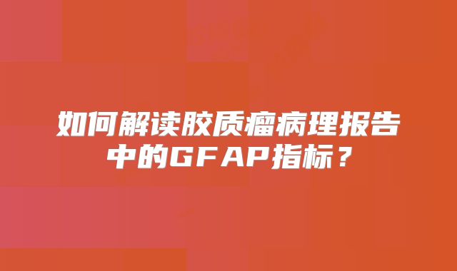 如何解读胶质瘤病理报告中的GFAP指标？