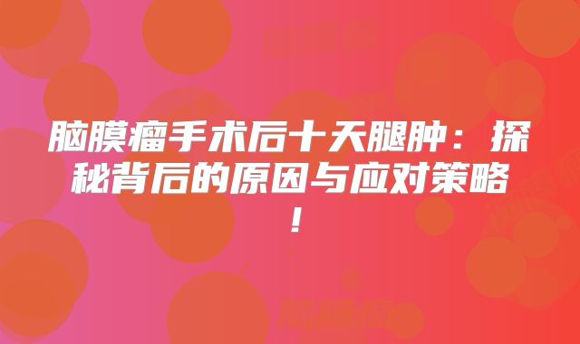 脑膜瘤手术后十天腿肿：探秘背后的原因与应对策略！