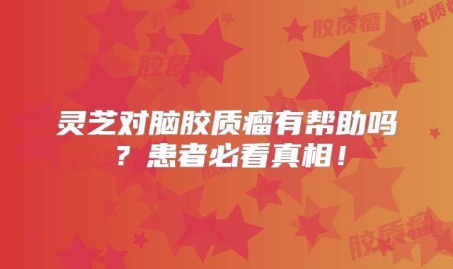 灵芝对脑胶质瘤有帮助吗？患者必看真相！