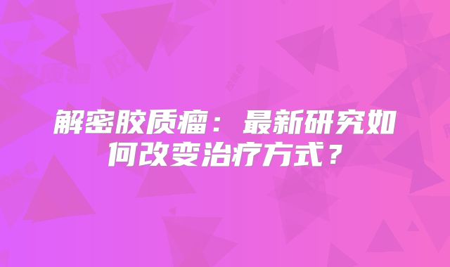 解密胶质瘤：最新研究如何改变治疗方式？