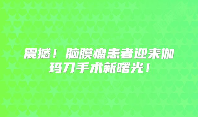 震撼！脑膜瘤患者迎来伽玛刀手术新曙光！