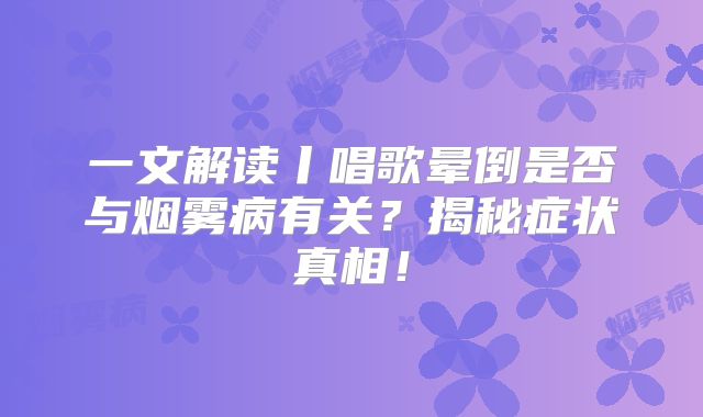 一文解读丨唱歌晕倒是否与烟雾病有关？揭秘症状真相！