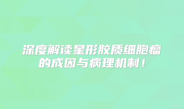 深度解读星形胶质细胞瘤的成因与病理机制！