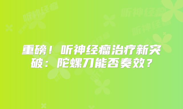 重磅！听神经瘤治疗新突破：陀螺刀能否奏效？