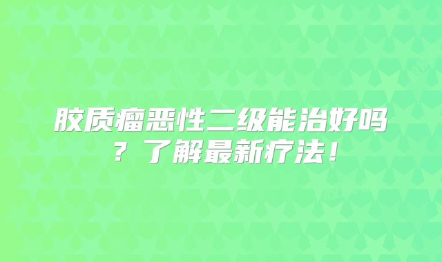 胶质瘤恶性二级能治好吗？了解最新疗法！