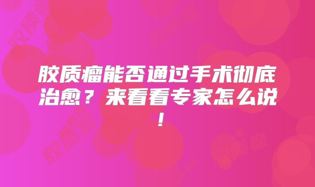 胶质瘤能否通过手术彻底治愈？来看看专家怎么说！