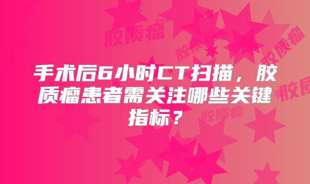 手术后6小时CT扫描，胶质瘤患者需关注哪些关键指标？