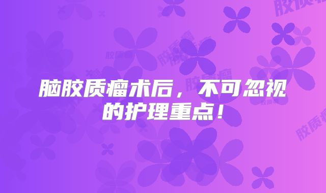 脑胶质瘤术后，不可忽视的护理重点！