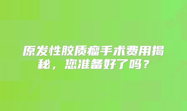 原发性胶质瘤手术费用揭秘，您准备好了吗？