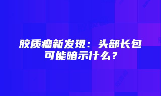 胶质瘤新发现：头部长包可能暗示什么？