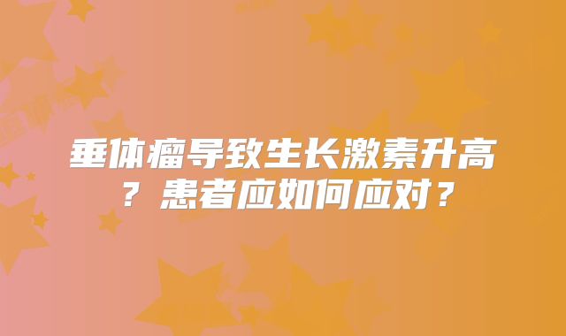 垂体瘤导致生长激素升高？患者应如何应对？