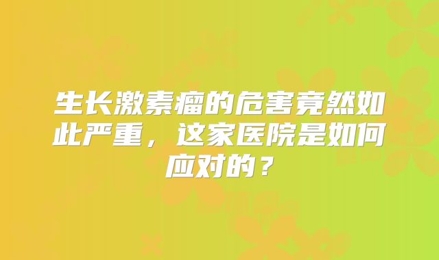 生长激素瘤的危害竟然如此严重，这家医院是如何应对的？