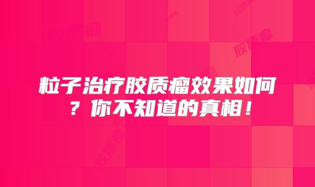粒子治疗胶质瘤效果如何？你不知道的真相！