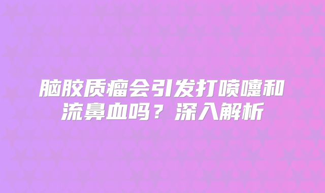 脑胶质瘤会引发打喷嚏和流鼻血吗？深入解析