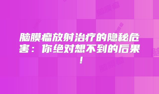 脑膜瘤放射治疗的隐秘危害：你绝对想不到的后果！