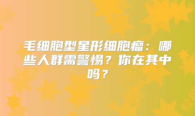 毛细胞型星形细胞瘤：哪些人群需警惕？你在其中吗？