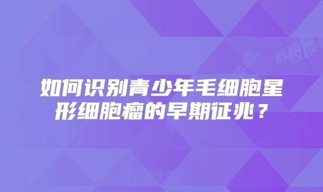 如何识别青少年毛细胞星形细胞瘤的早期征兆？