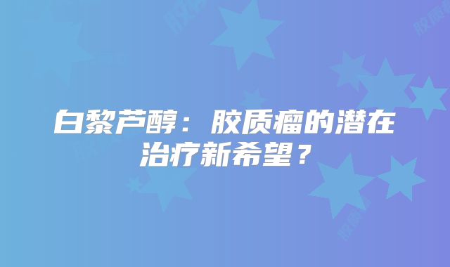 白黎芦醇：胶质瘤的潜在治疗新希望？