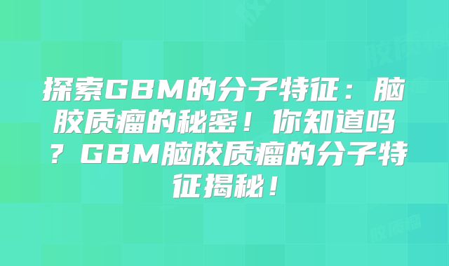 探索GBM的分子特征：脑胶质瘤的秘密！你知道吗？GBM脑胶质瘤的分子特征揭秘！