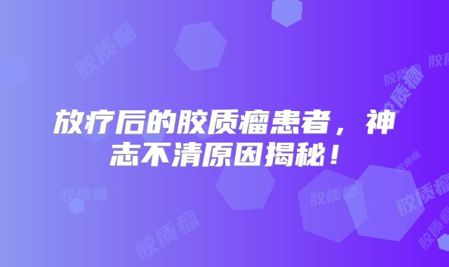 放疗后的胶质瘤患者，神志不清原因揭秘！
