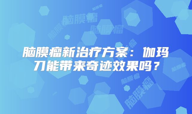 脑膜瘤新治疗方案：伽玛刀能带来奇迹效果吗？