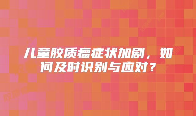 儿童胶质瘤症状加剧，如何及时识别与应对？